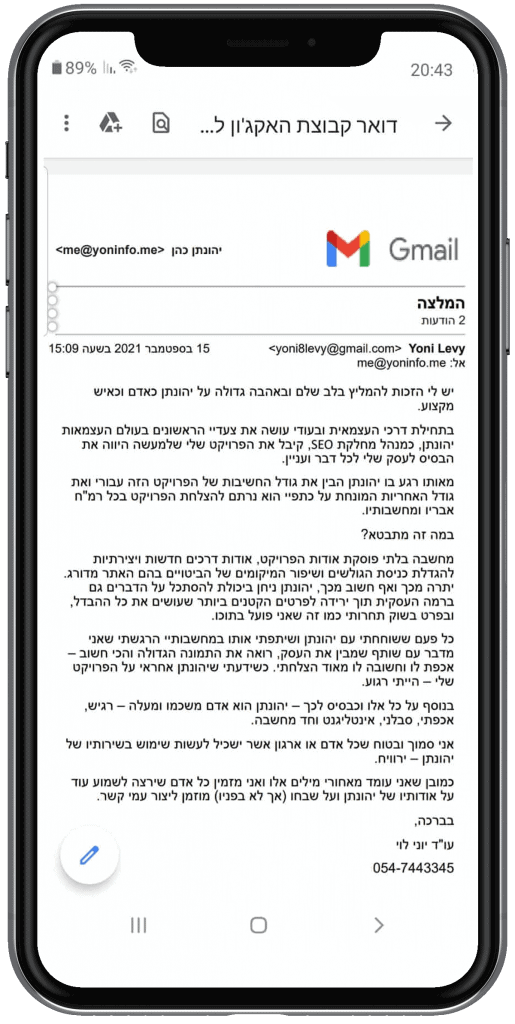 המלצה על ידי עורך דין יוני לוי על קידום האתר - ש לי הזכות להמליץ בלב שלם ובאהבה גדולה על יהונתן כאדם וכאיש מקצוע. בתחילת דרכי העצמאית ובעודי עושה את צעדיי הראשונים בעולם העצמאות יהונתן, כמנהל מחלקת SEO, קיבל את הפרויקט שלי שלמעשה היווה את הבסיס לעסק שלי לכל דבר ועניין. מאותו רגע בו יהונתן הבין את גודל החשיבות של הפרויקט הזה עבורי ואת גודל האחריות המונחת על כתפיי הוא נרתם להצלחת הפרויקט בכל רמ"ח אבריו ומחשבותיו. במה זה מתבטא? מחשבה בלתי פוסקת אודות הפרויקט, אודות דרכים חדשות ויצירתיות להגדלת כניסת הגולשים ושיפור המיקומים של הביטויים בהם האתר מדורג. יתרה מכך ואף חשוב מכך, יהונתן ניחן ביכולת להסתכל על הדברים גם ברמה העסקית תוך ירידה לפרטים הקטנים ביותר שעושים את כל ההבדל, ובפרט בשוק תחרותי כמו זה שאני פועל בתוכו. כל פעם ששוחחתי עם יהונתן ושיתפתי אותו במחשבותיי הרגשתי שאני מדבר עם שותף שמבין את העסק, רואה את התמונה הגדולה והכי חשוב – אכפת לו וחשובה לו מאוד הצלחתי. כשידעתי שיהונתן אחראי על הפרויקט שלי – הייתי רגוע. בנוסף על כל אלו וכבסיס לכך – יהונתן הוא אדם משכמו ומעלה – רגיש, אכפתי, סבלני, אינטליגנט וחד מחשבה. אני סמוך ובטוח שכל אדם או ארגון אשר ישכיל לעשות שימוש בשירותיו של יהונתן – ירוויח. כמובן שאני עומד מאחורי מילים אלו ואני מזמין כל אדם שירצה לשמוע עוד על אודותיו של יהונתן ועל שבחו (אך לא בפניו) מוזמן ליצור עמי קשר. בברכה, עו"ד יוני לוי 054-7443345